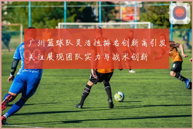 广州篮球队灵活性排名创新高引发关注展现团队实力与战术创新