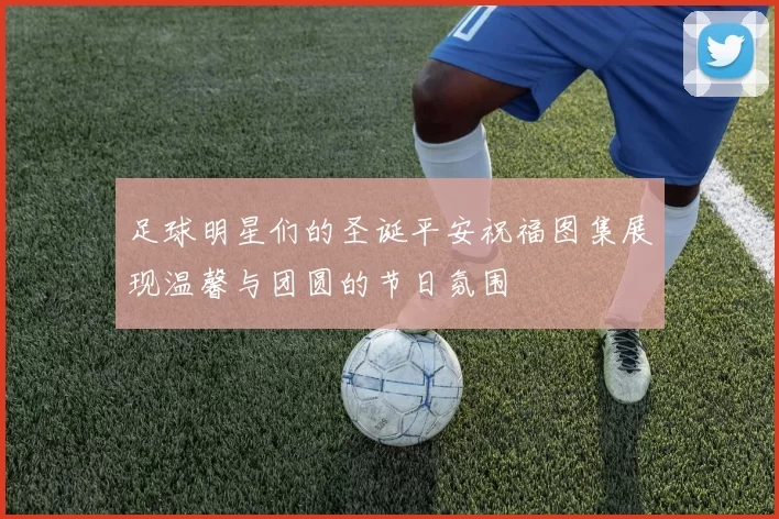 足球明星们的圣诞平安祝福图集展现温馨与团圆的节日氛围