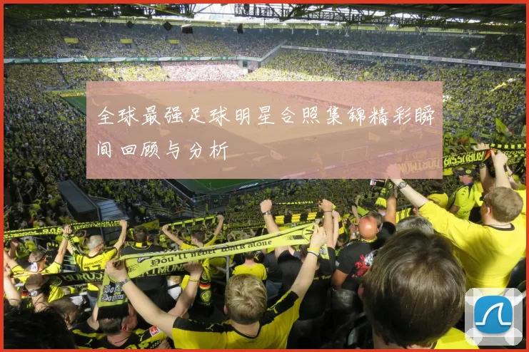 全球最强足球明星合照集锦精彩瞬间回顾与分析