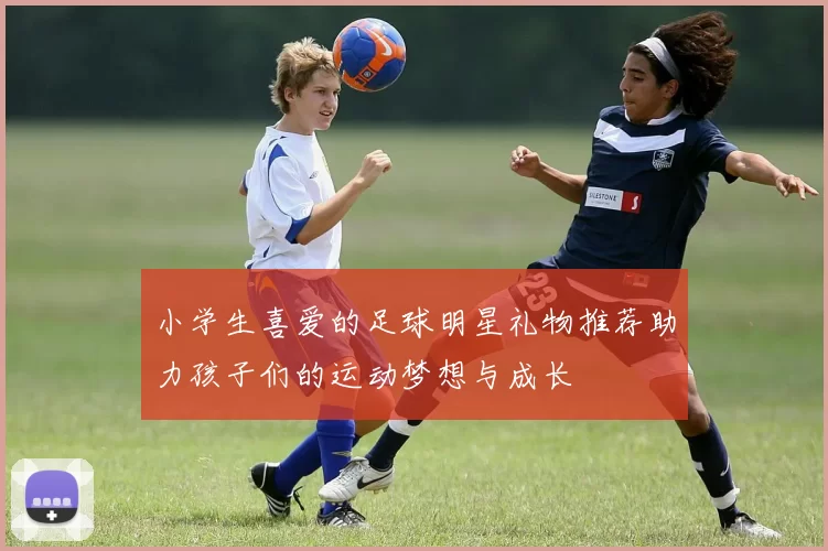 小学生喜爱的足球明星礼物推荐助力孩子们的运动梦想与成长