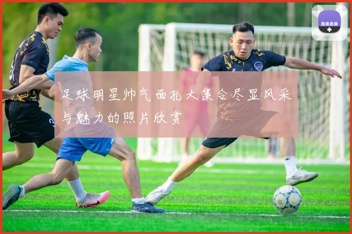 足球明星帅气面孔大集合尽显风采与魅力的照片欣赏