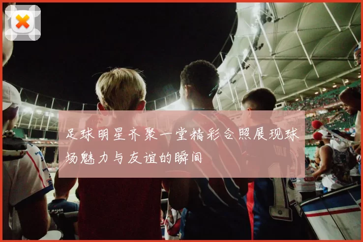 足球明星齐聚一堂精彩合照展现球场魅力与友谊的瞬间