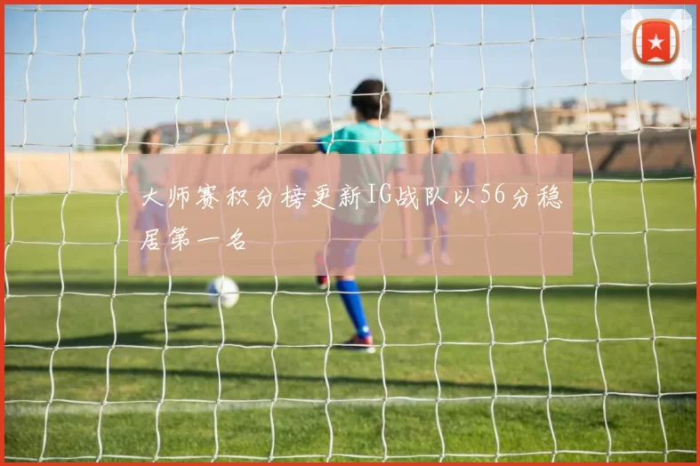 大师赛积分榜更新IG战队以56分稳居第一名