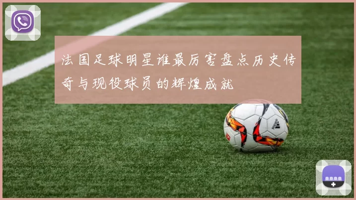 法国足球明星谁最厉害盘点历史传奇与现役球员的辉煌成就