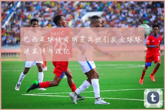 巴西足球传奇明星离世引发全球球迷哀悼与追忆