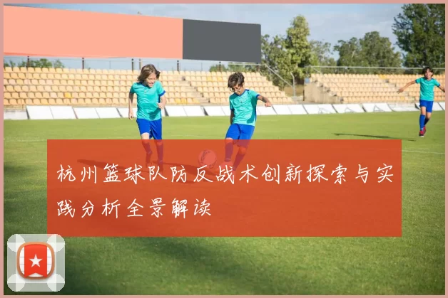杭州篮球队防反战术创新探索与实践分析全景解读