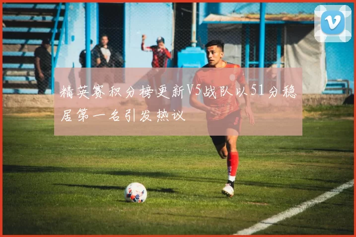 精英赛积分榜更新V5战队以51分稳居第一名引发热议