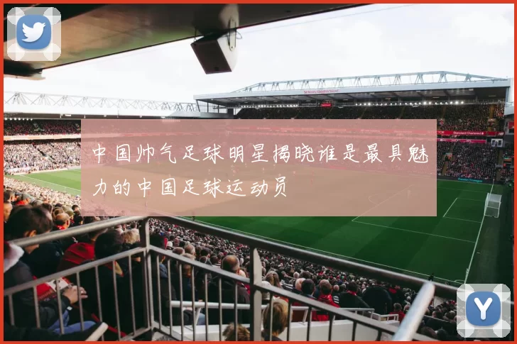 中国帅气足球明星揭晓谁是最具魅力的中国足球运动员