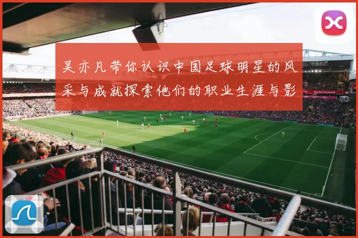 吴亦凡带你认识中国足球明星的风采与成就探索他们的职业生涯与影响力