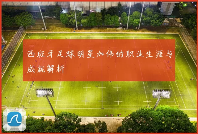 西班牙足球明星加伟的职业生涯与成就解析