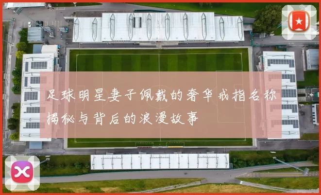 足球明星妻子佩戴的奢华戒指名称揭秘与背后的浪漫故事