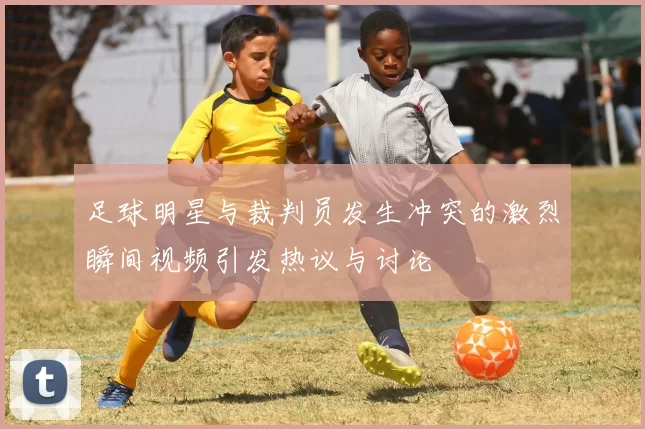 足球明星与裁判员发生冲突的激烈瞬间视频引发热议与讨论