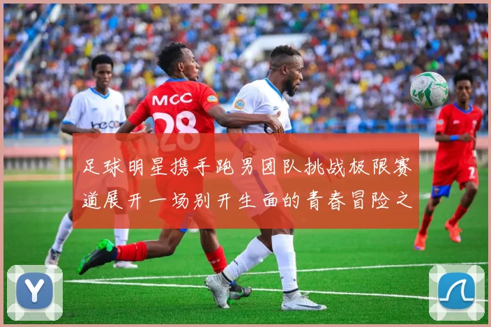 足球明星携手跑男团队挑战极限赛道展开一场别开生面的青春冒险之旅