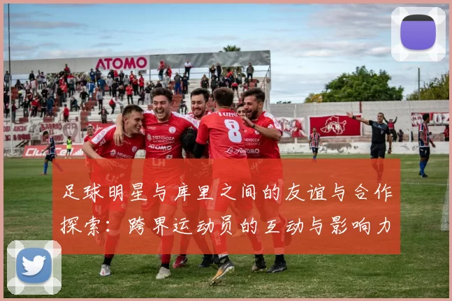 足球明星与库里之间的友谊与合作探索：跨界运动员的互动与影响力分析