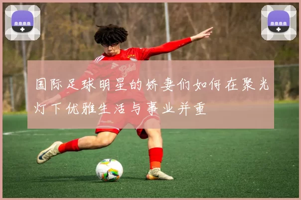 国际足球明星的娇妻们如何在聚光灯下优雅生活与事业并重