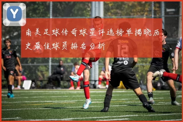 南美足球传奇球星评选榜单揭晓历史最佳球员排名分析