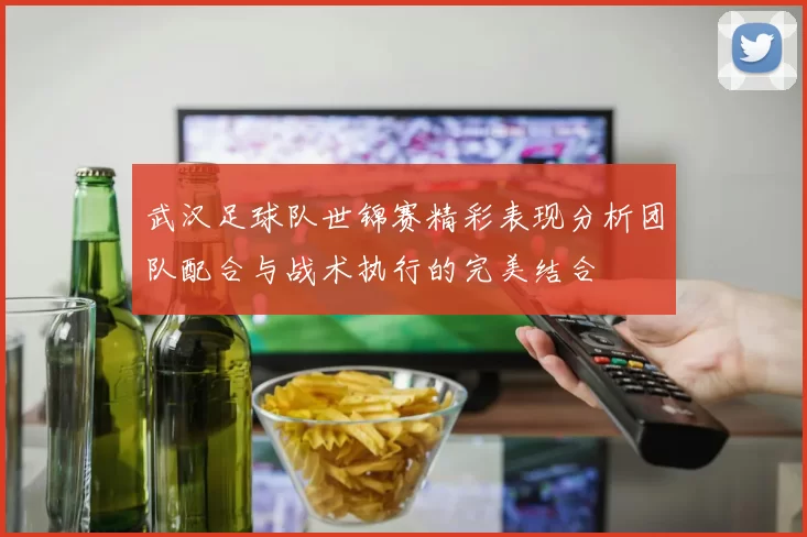 武汉足球队世锦赛精彩表现分析团队配合与战术执行的完美结合