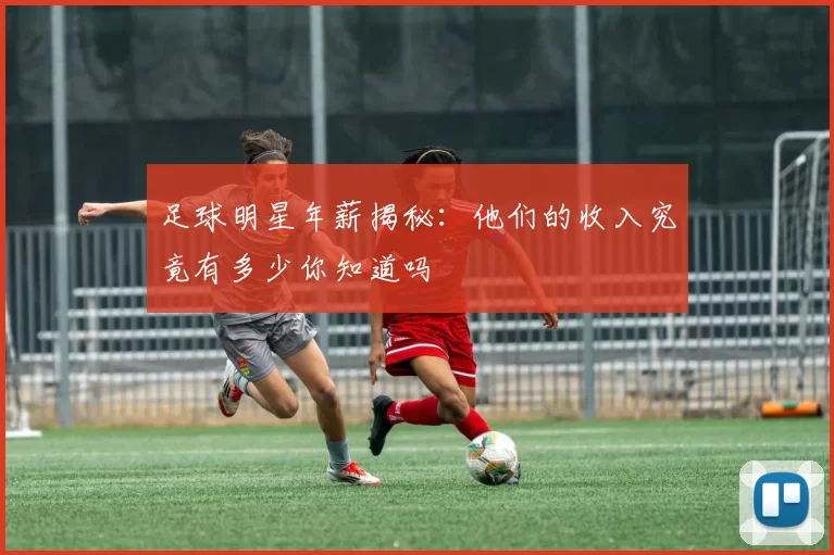 足球明星年薪揭秘：他们的收入究竟有多少你知道吗