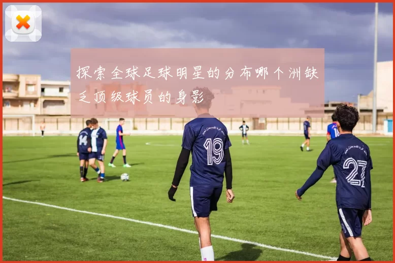 探索全球足球明星的分布哪个洲缺乏顶级球员的身影