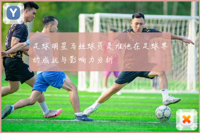 足球明星马姓球员是谁他在足球界的成就与影响力分析