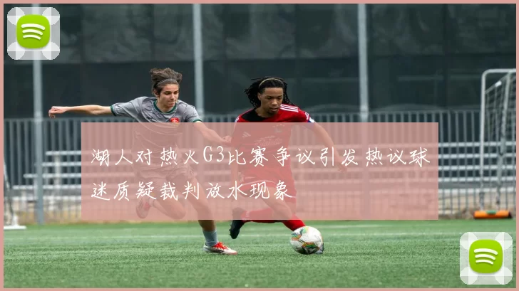 湖人对热火G3比赛争议引发热议球迷质疑裁判放水现象