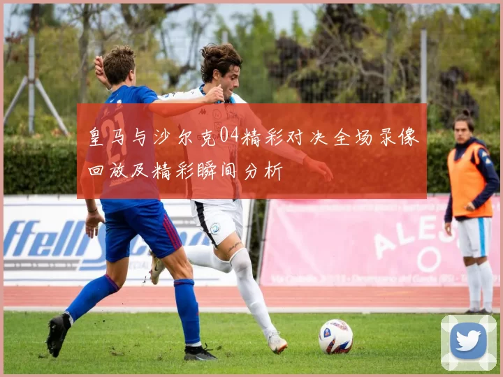 皇马与沙尔克04精彩对决全场录像回放及精彩瞬间分析