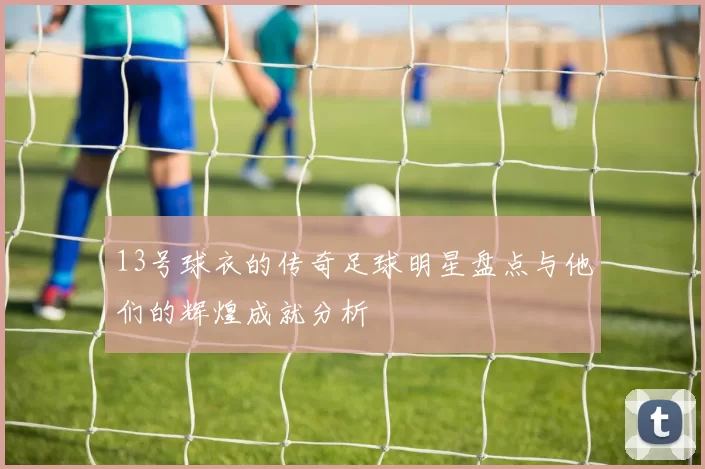 13号球衣的传奇足球明星盘点与他们的辉煌成就分析