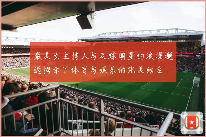 最美女主持人与足球明星的浪漫邂逅揭示了体育与娱乐的完美结合