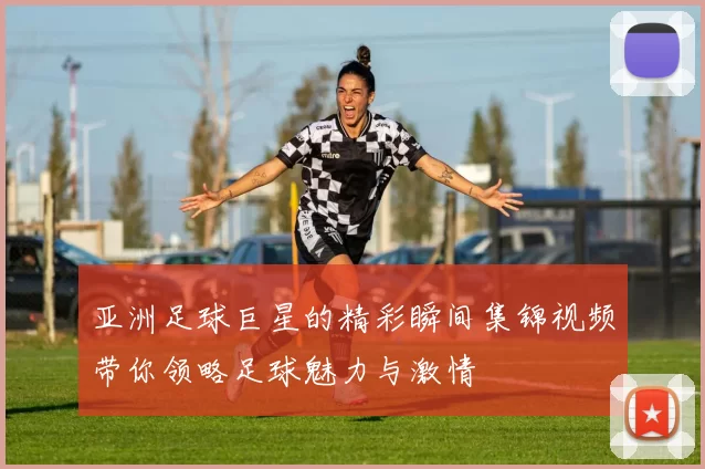 亚洲足球巨星的精彩瞬间集锦视频带你领略足球魅力与激情