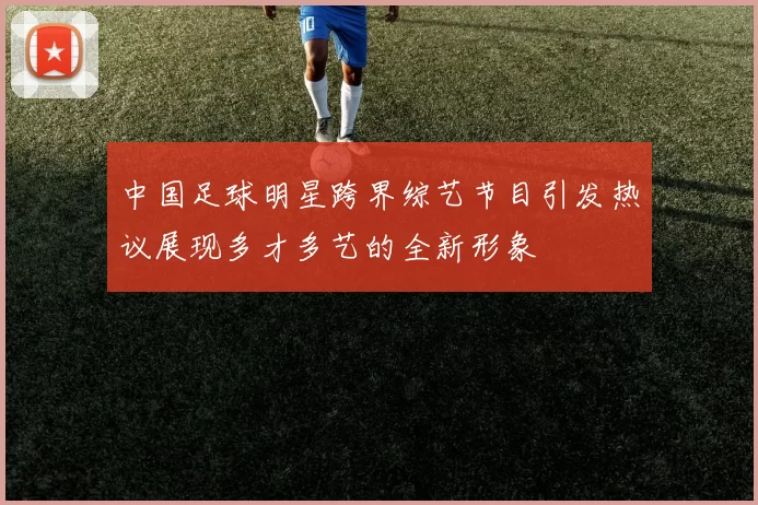 中国足球明星跨界综艺节目引发热议展现多才多艺的全新形象
