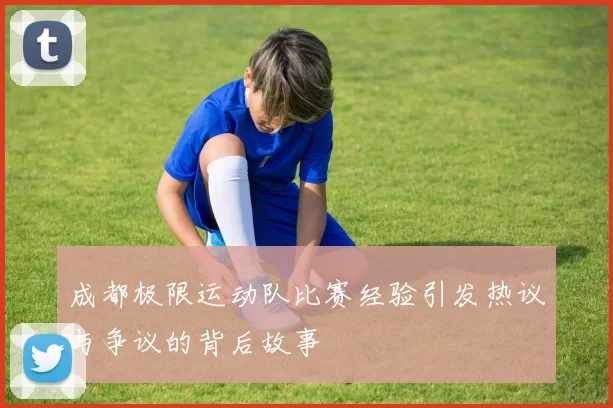 成都极限运动队比赛经验引发热议与争议的背后故事