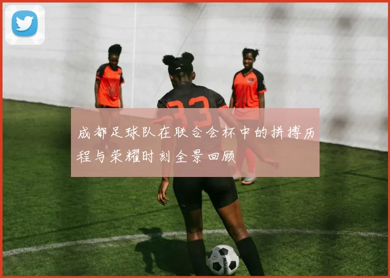 成都足球队在联合会杯中的拼搏历程与荣耀时刻全景回顾