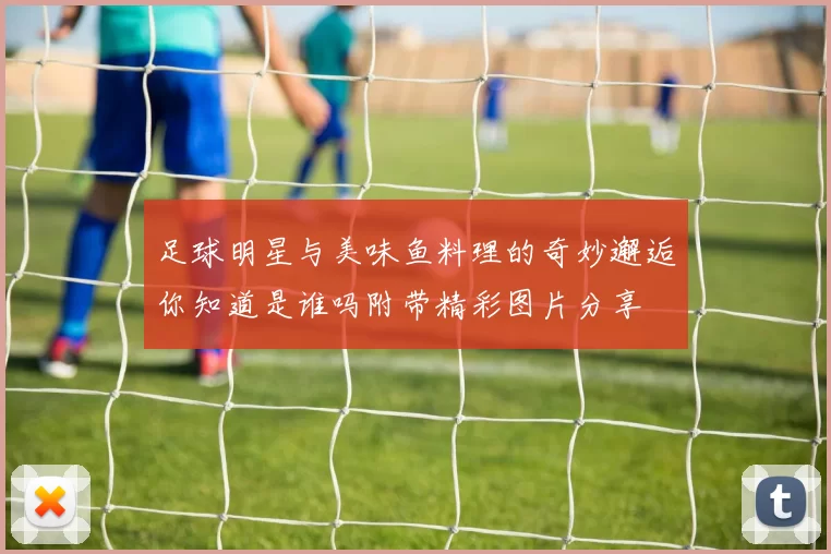 足球明星与美味鱼料理的奇妙邂逅你知道是谁吗附带精彩图片分享