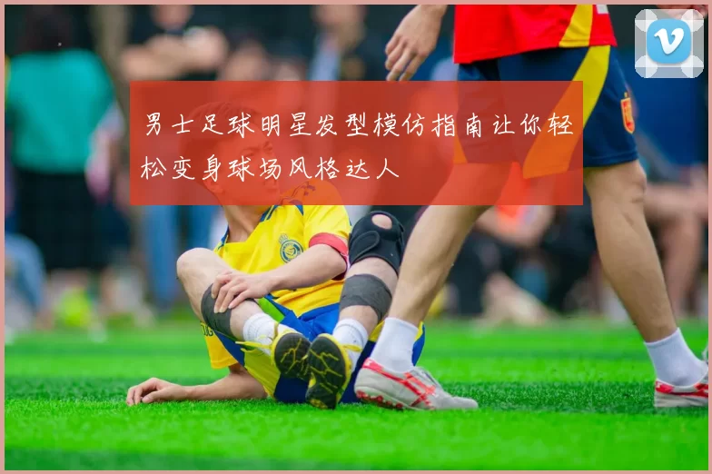 男士足球明星发型模仿指南让你轻松变身球场风格达人
