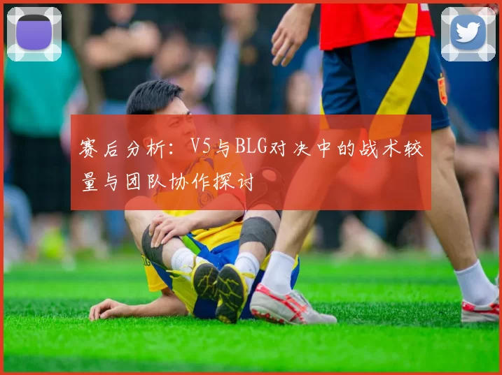 赛后分析：V5与BLG对决中的战术较量与团队协作探讨