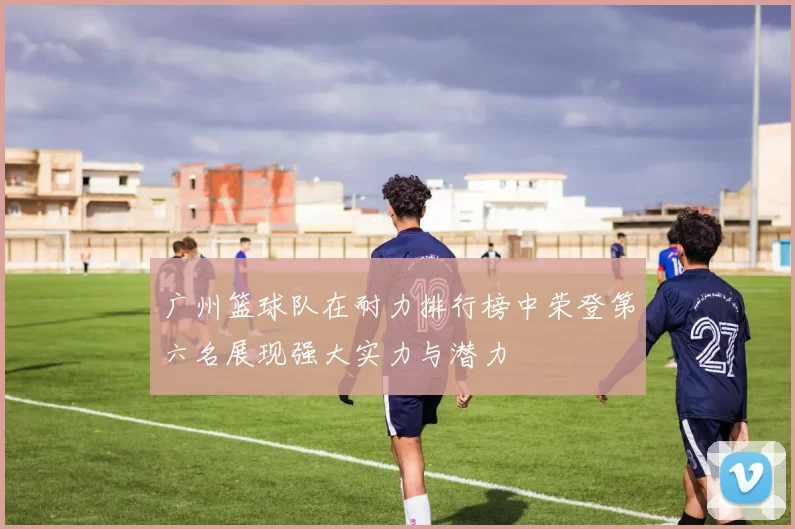 广州篮球队在耐力排行榜中荣登第六名展现强大实力与潜力