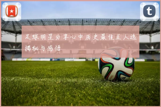 足球明星分享心中历史最佳五人选揭秘与感悟