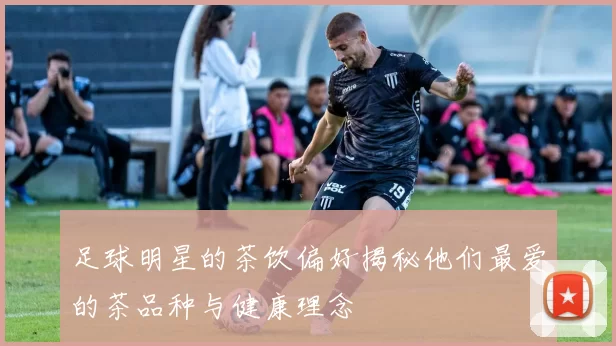 足球明星的茶饮偏好揭秘他们最爱的茶品种与健康理念