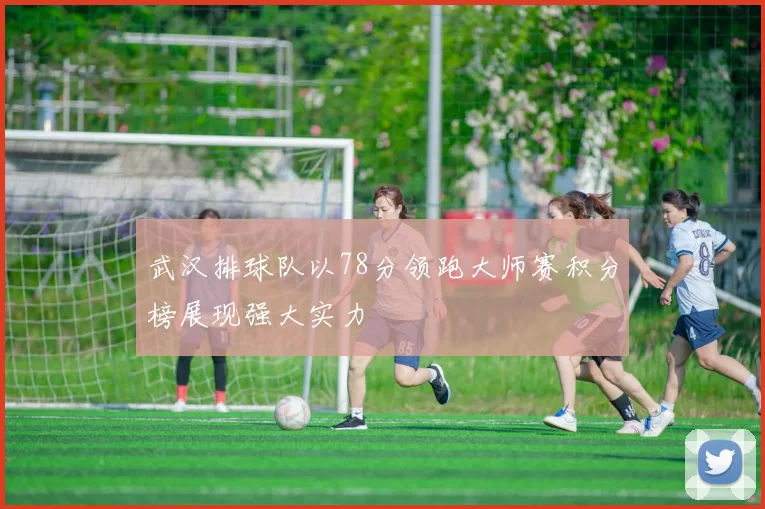 武汉排球队以78分领跑大师赛积分榜展现强大实力