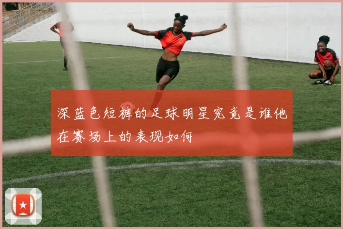 深蓝色短裤的足球明星究竟是谁他在赛场上的表现如何