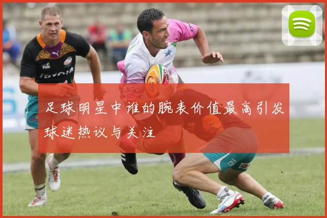 足球明星中谁的腕表价值最高引发球迷热议与关注