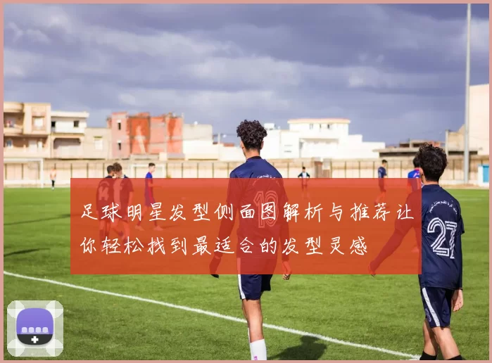 足球明星发型侧面图解析与推荐让你轻松找到最适合的发型灵感