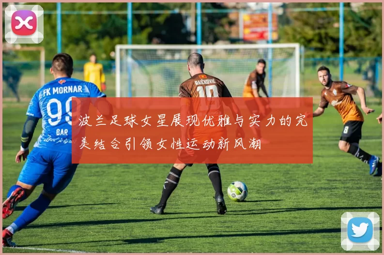 波兰足球女星展现优雅与实力的完美结合引领女性运动新风潮