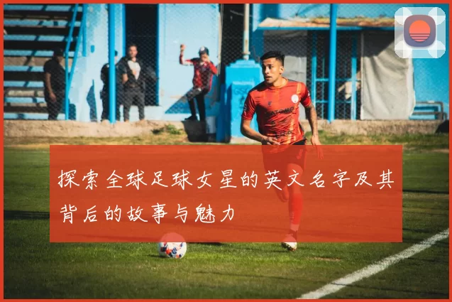 探索全球足球女星的英文名字及其背后的故事与魅力