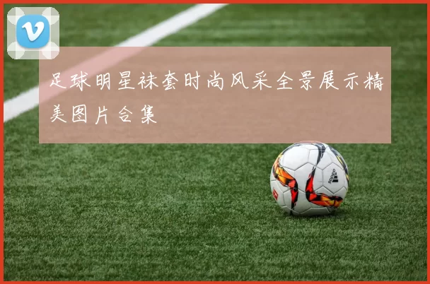足球明星袜套时尚风采全景展示精美图片合集