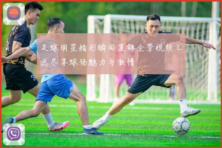 足球明星精彩瞬间集锦全景视频汇总尽享球场魅力与激情