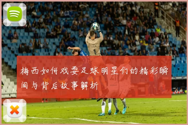 梅西如何戏耍足球明星们的精彩瞬间与背后故事解析
