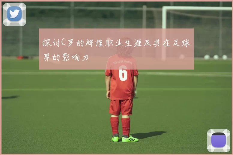 探讨C罗的辉煌职业生涯及其在足球界的影响力