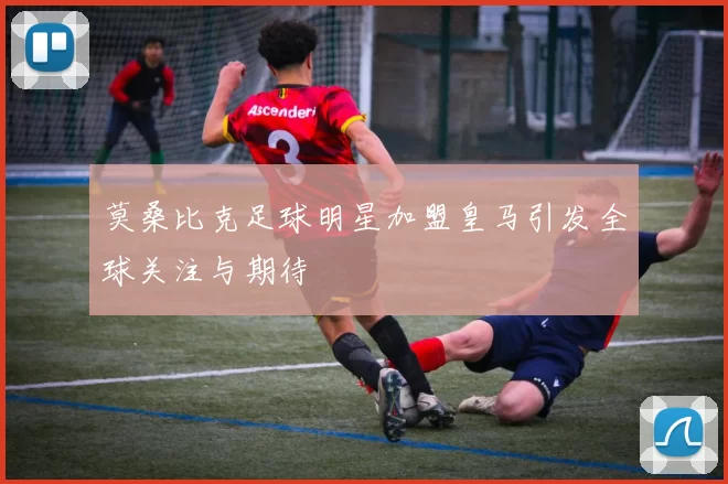 莫桑比克足球明星加盟皇马引发全球关注与期待