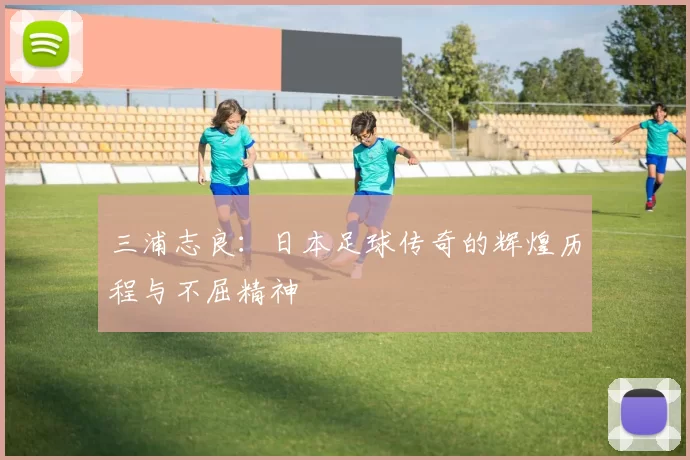 三浦志良：日本足球传奇的辉煌历程与不屈精神